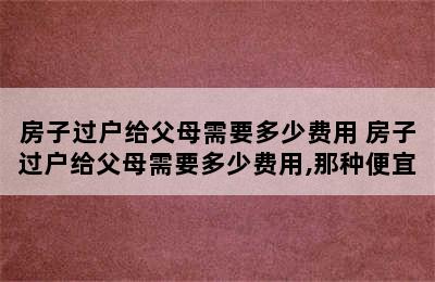 房子过户给父母需要多少费用 房子过户给父母需要多少费用,那种便宜